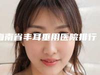 海南省丰耳垂用医院排行榜前十位敲定(海南省丰耳垂用整形医院)