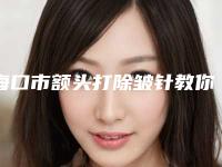 海口市额头打除皱针教你如何遴选这波网红机构（海口市额头打除皱针整形医院）