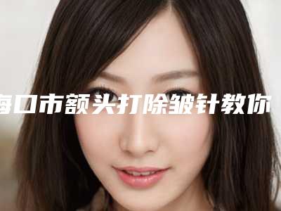 海口市额头打除皱针教你如何遴选这波网红机构(海口市额头打除皱针整形医院)