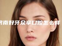 济南好牙众享口腔怎么样？医院优势项目更新，实力参考