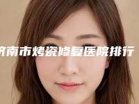 济南市烤瓷修复医院排行榜前十名揭晓名次（济南市烤瓷修复口腔医院便宜又正规）