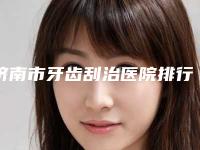 济南市牙齿刮治医院排行综合实力前十佳大曝光（济南市牙齿刮治口腔医院分享排名前四口碑）
