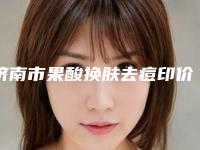 济南市果酸换肤去痘印价格价位表介绍-济南市果酸换肤去痘印价格行情