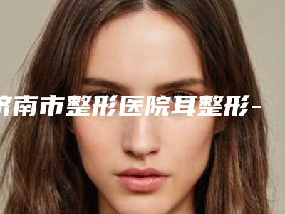 济南市整形医院耳整形-历下熙美人美容整形门诊部夺得最后一席