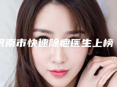 济南市快速除疤医生上榜清单前十强榜单盘点-济南市快速除疤整形医生