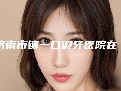 济南市镶一口假牙医院在榜清单top10强爆料(济南市镶一口假牙口腔医院重点推荐)