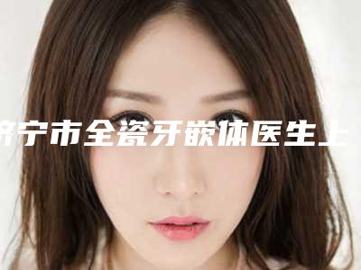 济宁市全瓷牙嵌体医生上榜清单十强稳住-济宁市全瓷牙嵌体口腔医生