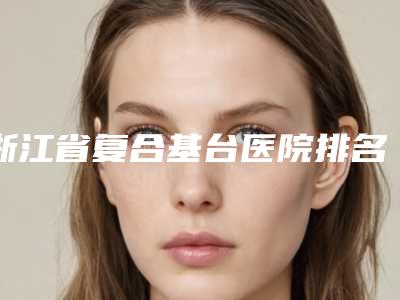 浙江省复合基台医院排名榜前十强实力大推荐(鄞州瑞洁口腔便宜又好的口碑医生选它)
