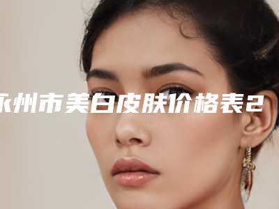 永州市美白皮肤价格表2025新版出炉(近6个月均价为:10222元)