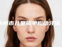 永州市儿童简单松动牙拔除热门度比较高的医生有这几个-永州市儿童简单松动牙拔除口腔医生