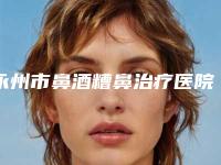 永州市鼻酒糟鼻治疗医院排名榜谁独占鳌头携手领衔（宁远县清水桥镇卫生院特色审美价格多方面对比）