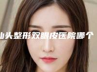 汕头整形双眼皮医院哪个好一点(汕头整形双眼皮医院哪个好)