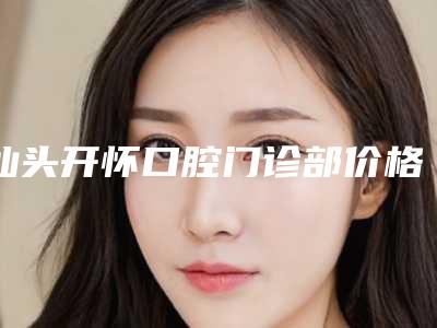 汕头开怀口腔门诊部价格(价目)表全新透析-附韩国美格真种植牙案例