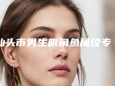 汕头市男生眼角鱼尾纹专业医院-汕头市男生眼角鱼尾纹医院排名top10哪家口碑好