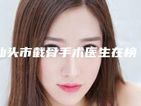 汕头市截骨手术医生在榜名单top10强都是这些-陈祝生医生专业品质值得信赖