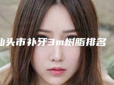 汕头市补牙3m树脂排名三甲占比百分百-汕头市补牙3m树脂口腔医生