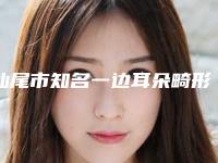 汕尾市知名一边耳朵畸形医院-陆丰悦己悦心医疗美容医美三强主要集中地