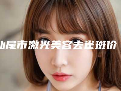 汕尾市激光美容去雀斑价位表上线-汕尾市激光美容去雀斑手术费用价格是多少