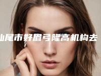汕尾市好眉弓隆高机构去哪个好一点-眉弓隆高费用贵不贵