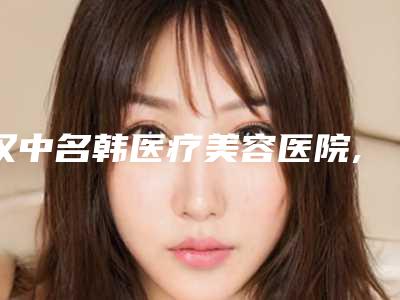 汉中名韩医疗美容医院,陕西汉中谭整形美容技术比拼,实力一清二楚
