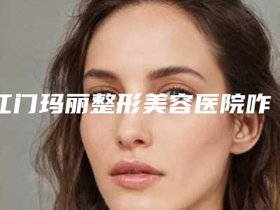 江门玛丽整形美容医院咋地-推荐金海坤医生,王之光医生,胡秀龙医生