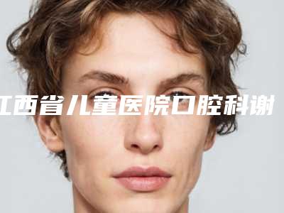 江西省儿童医院口腔科谢豪怎么样啊(江西省儿童医院口腔科谢豪怎么样)