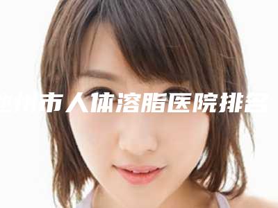 池州市人体溶脂医院排名前十名最新排序公布（池州市贵池区伊尚美医疗美容门诊部等实力入选-附价格）