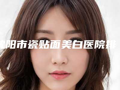 沈阳市瓷贴面美白医院排名前十位上新(沈阳乐加口腔整形门诊部选了不亏~)