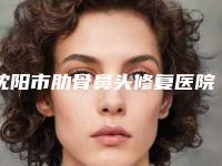 沈阳市肋骨鼻头修复医院上榜名单前十位明细更新-沈阳市肋骨鼻头修复整形医院