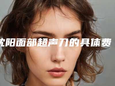 沈阳面部超声刀的具体费用是多少,沈阳面部超声刀价格需多少