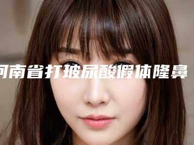 河南省打玻尿酸假体隆鼻医院上榜清单综合实力十强全新上线(河南省打玻尿酸假体隆鼻整形医院)