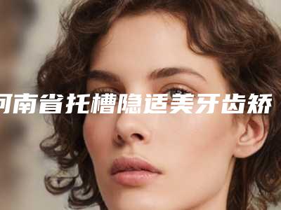 河南省托槽隐适美牙齿矫正在榜清单哪个医生做的好-河南省托槽隐适美牙齿矫正口腔医生