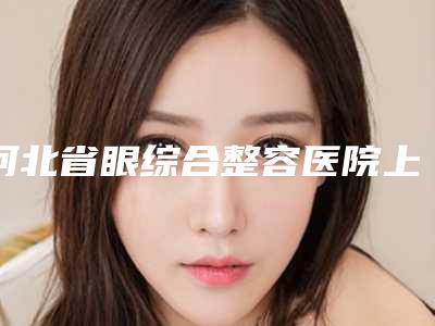 河北省眼综合整容医院上榜名单前十佳名单表一览-河北省眼综合整容整形医院