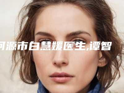 河源市白慧媛医生,谭智医生分析哪个效果更好