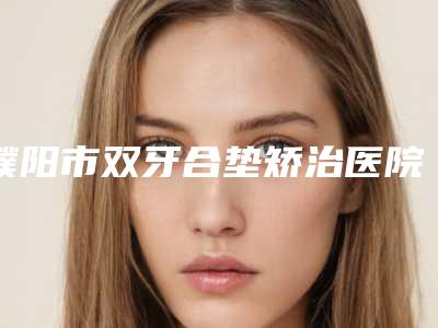 濮阳市双牙合垫矫治医院在榜名单前十网友力挺(濮阳市双牙合垫矫治口腔医院脱颖而出)