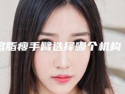 溶脂瘦手臂选择哪个机构效果好一些-溶脂瘦手臂选择什么方法效果好