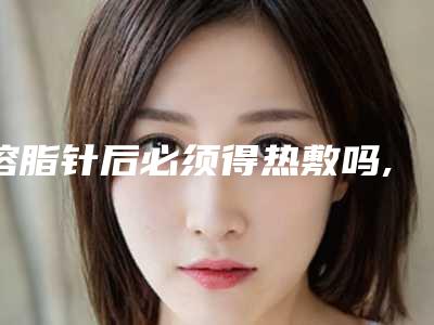 溶脂针后必须得热敷吗,溶脂针不热敷有效果吗