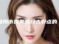 滁州市医美热玛吉好点的医院(滁州美伽医疗美容实力无人能及)
