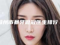 滁州市暴牙做冠医生排行榜top10强都有哪些医-滁州市曾宏伟口腔医生