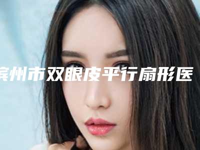 滨州市双眼皮平行扇形医生排行推荐名单公布(汪桂金医生排行榜简述)