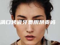 满口烤瓷牙费用昂贵吗