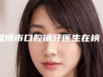 淄博市口腔镶牙医生在榜清单综合实力前十名规模对比-淄博市刘雪涛口腔医生