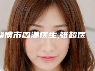 淄博市周潇医生,张超医生怎么样哪个大夫手术做的好