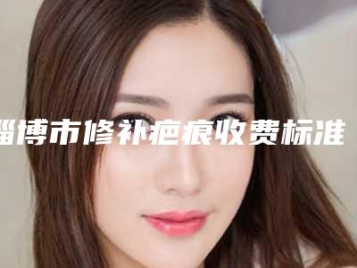 淄博市修补疤痕收费标准强势曝光一览-淄博市修补疤痕价格大概多少钱
