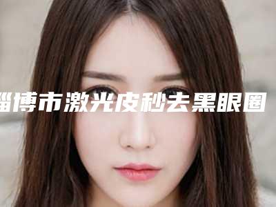 淄博市激光皮秒去黑眼圈价格收费表2025版查询-淄博市第一医院整形外科价位表