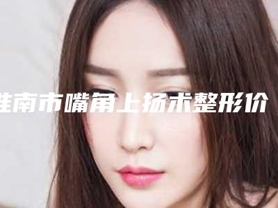 淮南市嘴角上扬术整形价格表2025新鲜公布-近8个月均价为11311元