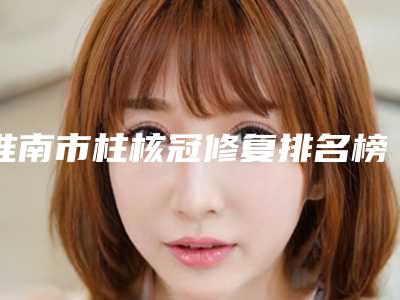 淮南市柱核冠修复排名榜前十名都有哪位-淮南市柱核冠修复口腔医生
