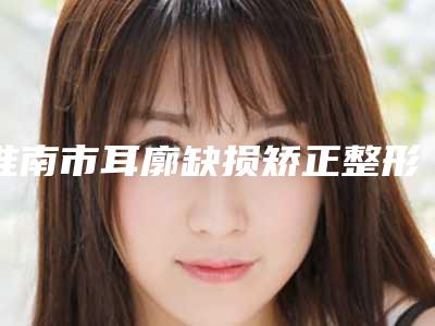 淮南市耳廓缺损矫正整形价格表公开-近8个月均价为60429元