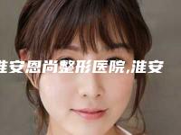 淮安恩尚整形医院,淮安恩尚医疗美容整形门诊部哪家好一目了然