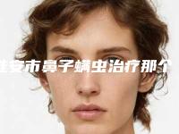 淮安市鼻子螨虫治疗那个整形医院比较好(南京医科大学附属淮安医院医学美容中心口碑实力对比盘点)